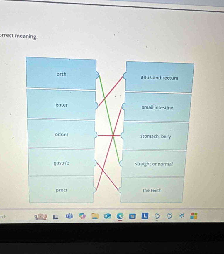 orrect meaning.
orth anus and rectum
enter small intestine
odont stomach, belly
gastr/o straight or normal
proct the teeth
rch