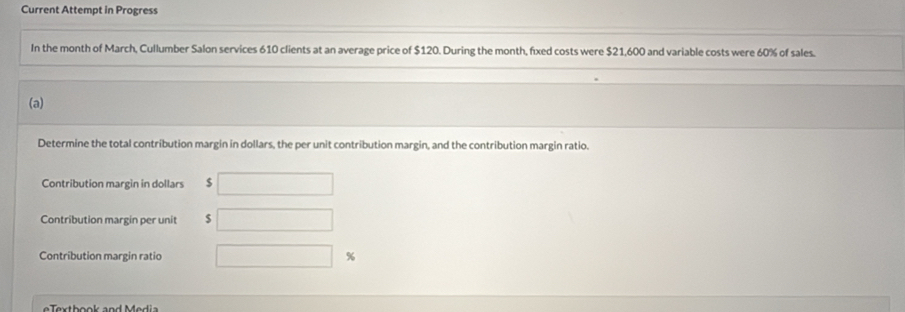 Current Attempt in Progress 
In the month of March, Cullumber Salon services 610 clients at an average price of $120. During the month, fixed costs were $21,600 and variable costs were 60% of sales. 
(a) 
Determine the total contribution margin in dollars, the per unit contribution margin, and the contribution margin ratio. 
Contribution margin in dollars S 
Contribution margin per unit $
Contribution margin ratio %