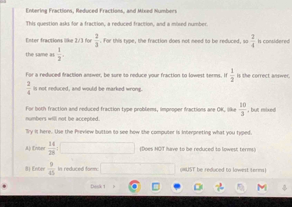 0□ 
Entering Fractions, Reduced Fractions, and Mixed Numbers 
This question asks for a fraction, a reduced fraction, and a mixed number. 
Enter fractions like 2/3 for  2/3 . For this type, the fraction does not need to be reduced, so  2/4  is considered 
the same as  1/2 . 
For a reduced fraction answer, be sure to reduce your fraction to lowest terms. If  1/2  is the correct answer,
 2/4  is not reduced, and would be marked wrong. 
For both fraction and reduced fraction type problems, improper fractions are OK, líke  10/3  , but mixed 
numbers will not be accepted. 
Try it here. Use the Preview button to see how the computer is interpreting what you typed. 
A) Enter  14/28  □ (Does NOT have to be reduced to lowest terms) 
B) Enter  9/45  in reduced form: □ (MUST be reduced to lowest terms) 
Desk 1