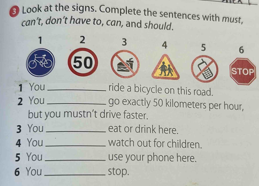 ③ Look at the signs. Complete the sentences with must, 
can’t, don’t have to, can, and should. 
1
2
3
4 5 6
50
STOP 
1 You_ 
ride a bicycle on this road. 
2 You_ 
go exactly 50 kilometers per hour, 
but you mustn’t drive faster. 
3 You_ eat or drink here. 
4 You_ watch out for children. 
5 You_ use your phone here. 
6 You _stop.