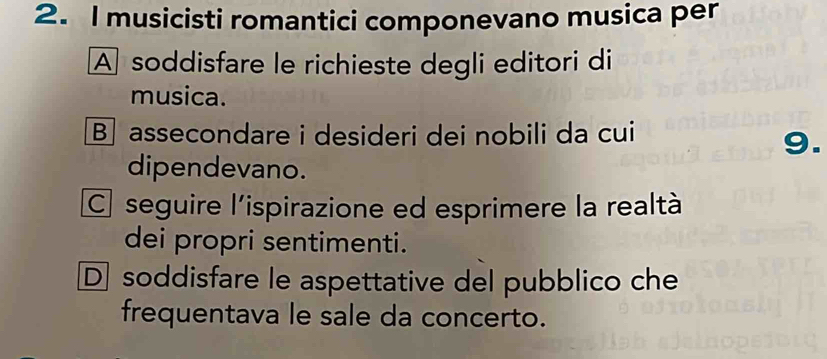 musicisti romantici componevano musica per
A soddisfare le richieste degli editori di
musica.
B assecondare i desideri dei nobili da cui
9.
dipendevano.
C seguire l'ispirazione ed esprimere la realtà
dei propri sentimenti.
D soddisfare le aspettative del pubblico che
frequentava le sale da concerto.