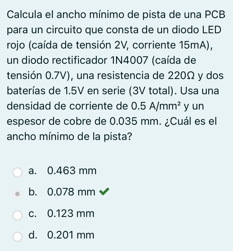 Calcula el ancho mínimo de pista de una PCB
para un circuito que consta de un diodo LED
rojo (caída de tensión 2V, corriente 15mA),
un diodo rectificador 1N4007 (caída de
tensión 0.7V), una resistencia de 220Ω y dos
baterías de 1.5V en serie (3V total). Usa una
densidad de corriente de 0.5A/mm^2 y un
espesor de cobre de 0.035 mm. ¿Cuál es el
ancho mínimo de la pista?
a. 0.463 mm
b. 0.078 mm
c. 0.123 mm
d. 0.201 mm