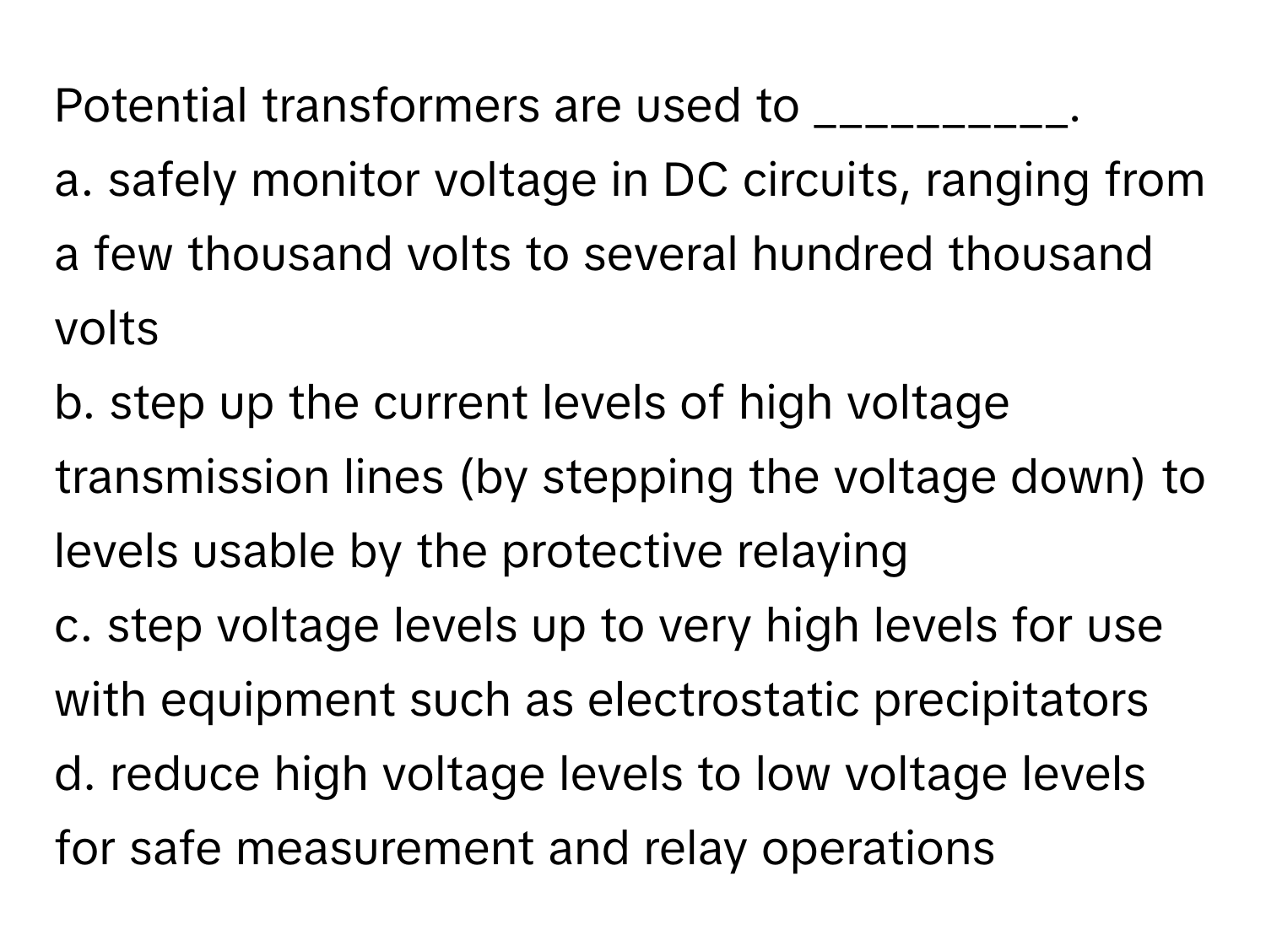 Potential transformers are used to __________.

a. safely monitor voltage in DC circuits, ranging from a few thousand volts to several hundred thousand volts
b. step up the current levels of high voltage transmission lines (by stepping the voltage down) to levels usable by the protective relaying
c. step voltage levels up to very high levels for use with equipment such as electrostatic precipitators
d. reduce high voltage levels to low voltage levels for safe measurement and relay operations