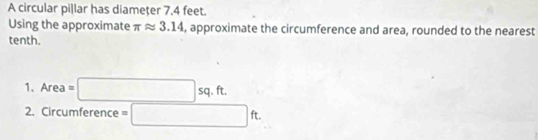 A circular pillar has diameţer 7.4 feet. 
Using the approximate π approx 3.14 , approximate the circumference and area, rounded to the nearest 
tenth. 
1、 Area=□ sq.ft. 
2. Circumference =□ ft.