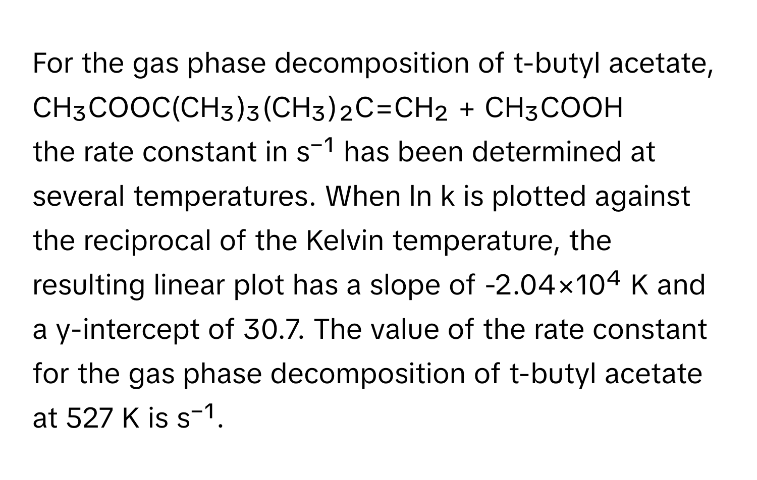 For the gas phase decomposition of t-butyl acetate, 

CH₃COOC(CH₃)₃(CH₃)₂C=CH₂ + CH₃COOH 

the rate constant in s⁻¹ has been determined at several temperatures. When ln k is plotted against the reciprocal of the Kelvin temperature, the resulting linear plot has a slope of -2.04×10⁴ K and a y-intercept of 30.7. The value of the rate constant for the gas phase decomposition of t-butyl acetate at 527 K is s⁻¹.