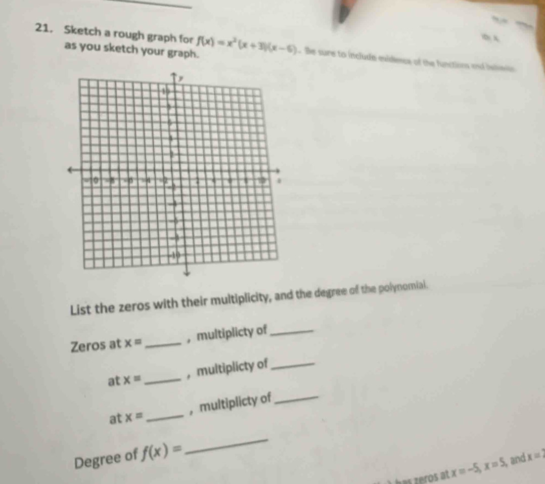 ” 
)D) A 
21. Sketch a rough graph for f(x)=x^2(x+3)(x-6) Be sure to include exidence of the functions and islmon 
as you sketch your graph. 
List the zeros with their multiplicity, and the degree of the polynomial. 
Zeros at x= _，multiplicty of_ 
at x= _, multiplicty of_ 
， multiplicty of_ 
at x= _ 
Degree of f(x)=
_ 
has zeros at x=-5, x=5 , and x=2