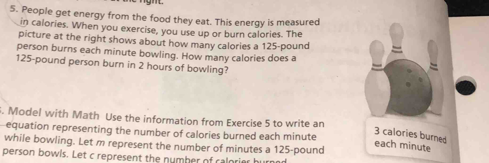 People get energy from the food they eat. This energy is measured 
in calories. When you exercise, you use up or burn calories. The 
picture at the right shows about how many calories a 125-pound
person burns each minute bowling. How many calories does a
125-pound person burn in 2 hours of bowling? 
6. Model with Math Use the information from Exercise 5 to write an 
equation representing the number of calories burned each minute
3 calories burned 
while bowling. Let m represent the number of minutes a 125-pound
each minute
person bowls. Let c represent the numher of calorior h