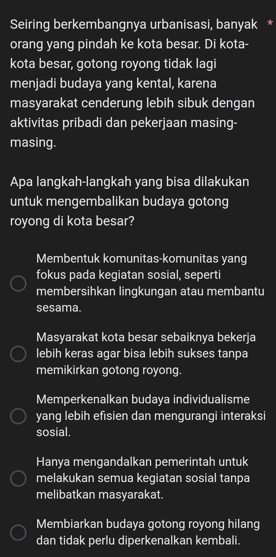 Seiring berkembangnya urbanisasi, banyak *
orang yang pindah ke kota besar. Di kota-
kota besar, gotong royong tidak lagi
menjadi budaya yang kental, karena
masyarakat cenderung lebih sibuk dengan
aktivitas pribadi dan pekerjaan masing-
masing.
Apa langkah-langkah yang bisa dilakukan
untuk mengembalikan budaya gotong
royong di kota besar?
Membentuk komunitas-komunitas yang
fokus pada kegiatan sosial, seperti
membersihkan lingkungan atau membantu
sesama.
Masyarakat kota besar sebaiknya bekerja
lebih keras agar bisa lebih sukses tanpa
memikirkan gotong royong.
Memperkenalkan budaya individualisme
yang lebih efisien dan mengurangi interaksi
sosial.
Hanya mengandalkan pemerintah untuk
melakukan semua kegiatan sosial tanpa
melibatkan masyarakat.
Membiarkan budaya gotong royong hilang
dan tidak perlu diperkenalkan kembali.