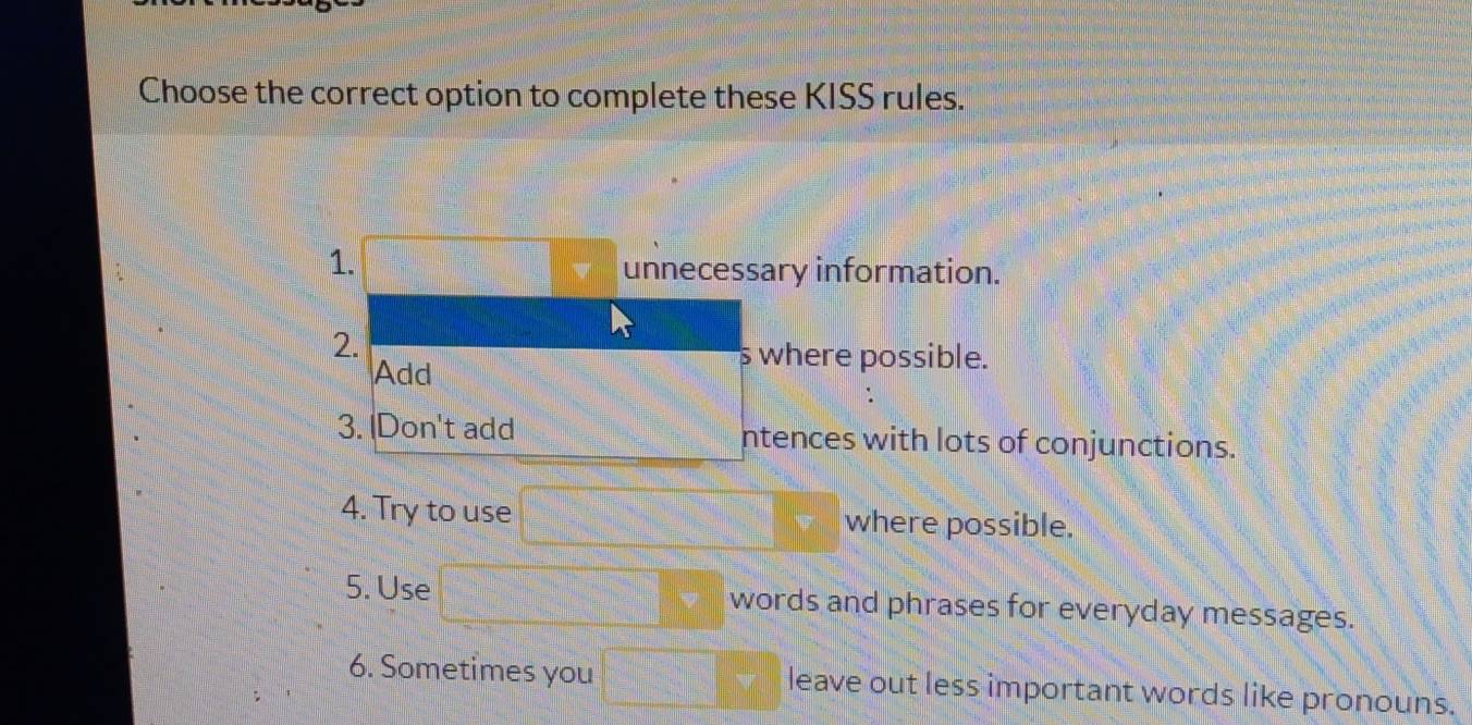 Choose the correct option to complete these KISS rules. 
1. 
unnecessary information. 
2. 
Add 
s where possible. 
3. |Don't add ntences with lots of conjunctions. 
4. Try to use where possible. 
5. Use words and phrases for everyday messages. 
6. Sometimes you leave out less important words like pronouns.