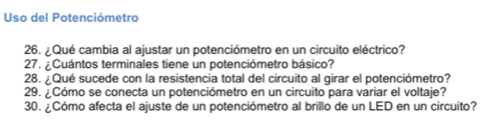 Uso del Potenciómetro 
26. ¿Qué cambia al ajustar un potenciómetro en un circuito eléctrico? 
27. ¿Cuántos terminales tiene un potenciómetro básico? 
28. ¿Qué sucede con la resistencia total del circuito al girar el potenciómetro? 
29. ¿Cómo se conecta un potenciómetro en un circuito para variar el voltaje? 
30. ¿Cómo afecta el ajuste de un potenciómetro al brillo de un LED en un circuito?