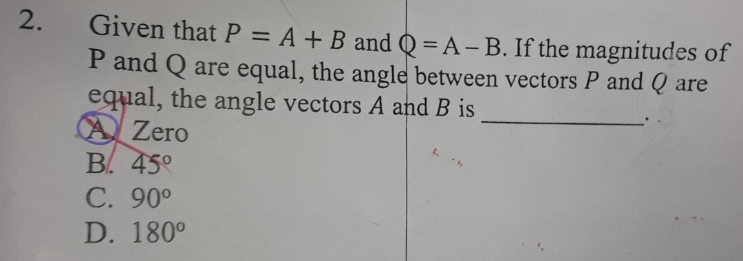 Given that P=A+B and Q=A-B. If the magnitudes of
P and Q are equal, the angle between vectors P and Q are
equal, the angle vectors A and B is
A Zero
_·
B. 45°
C. 90°
D. 180°