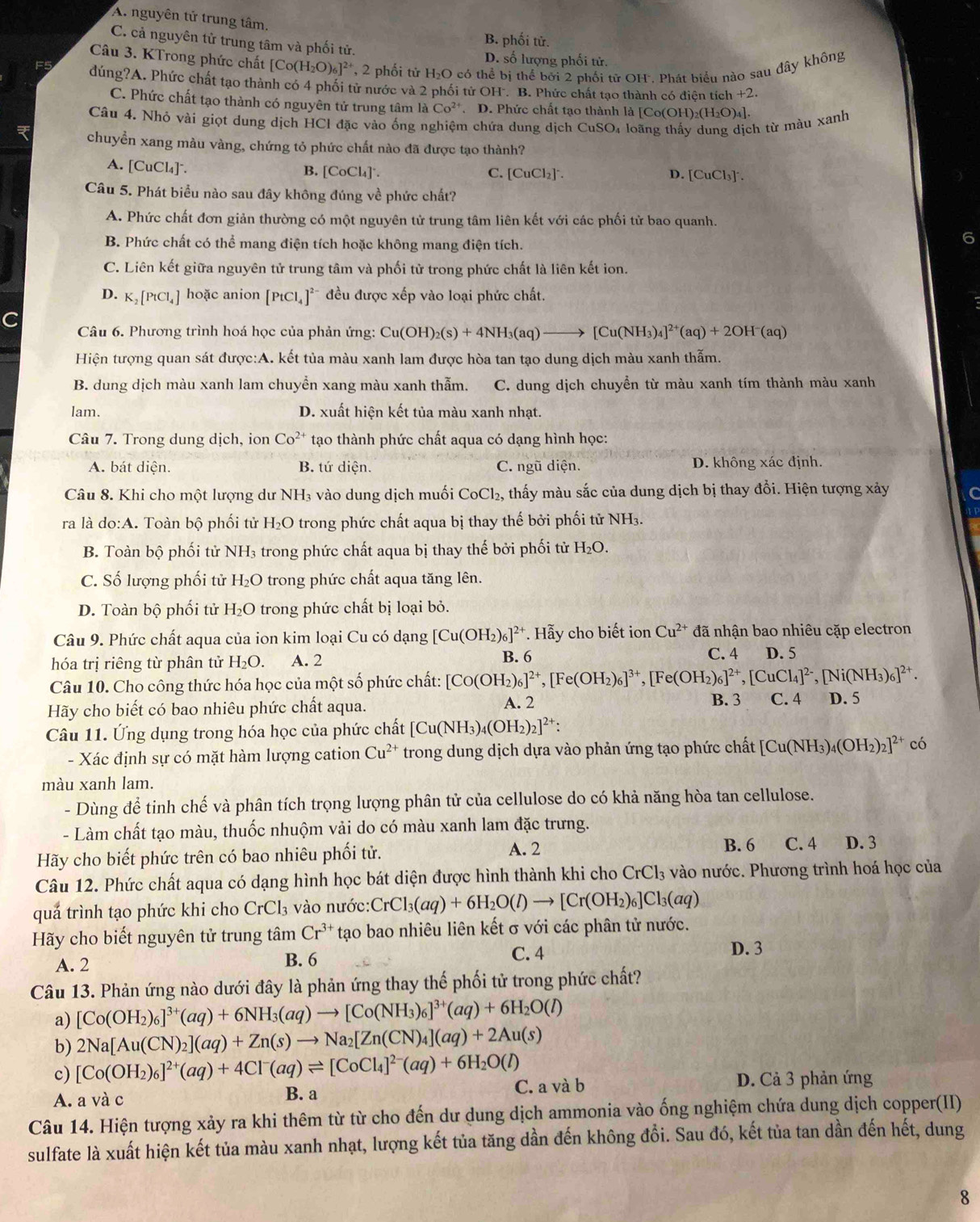 A. nguyên tử trung tâm.
B. phối tử.
C. cả nguyên tử trung tâm và phối tử.
Câu 3. KTrong phức chất [Co(H_2O)_6]^2+ , 2 phối tử H₂O có thể bị thể bởi 2 phối tử OH. Phát biểu nào sau đây không
D. số lượng phối tử.
dúng?A. Phức chất tạo thành có 4 phối tử nước và 2 phối tử OH . B. Phức chất tạo thành có điên tích +2.
C. Phức chất tạo thành có nguyên tử trung tâm là Co^(2+). D. Phức chất tạo thành là [ [Co(OH)_2(H_2O)_4].
Câu 4. Nhỏ vài giọt dung dịch HCI đặc vào ống nghiệm chứa dung dịch CuSO₄ loãng thấy dung dịch từ màu xanh
chuyền xang màu vàng, chứng tỏ phức chất nào đã được tạo thành?
A. [CuCl₄]*. D. [CuCl₃].
B. [CoCl_4]^circ . C. [ CuCl_2
Câu 5. Phát biểu nào sau đây không đúng về phức chất?
A. Phức chất đơn giản thường có một nguyên tử trung tâm liên kết với các phối tử bao quanh.
B. Phức chất có thể mang điện tích hoặc không mang điện tích.
C. Liên kết giữa nguyên tử trung tâm và phối tử trong phức chất là liên kết ion.
D. K_2[PtCl_4] hoặc anion [PtCl_4]^2- đều được xếp vào loại phức chất.
Câu 6. Phương trình hoá học của phản ứng: Cu(OH)_2(s)+4NH_3(aq)to [Cu(NH_3)_4]^2+(aq)+2OH^-(aq)
Hiện tượng quan sát được:A. kết tủa màu xanh lam được hòa tan tạo dung dịch màu xanh thẫm.
B. dung dịch màu xanh lam chuyển xang màu xanh thẫm. C. dung dịch chuyển từ màu xanh tím thành màu xanh
lam. D. xuất hiện kết tủa màu xanh nhạt.
Câu 7. Trong dung dịch, ion Co^(2+) tạo thành phức chất aqua có dạng hình học:
A. bát diện. B. tứ diện. C. ngũ diện. D. không xác định.
Câu 8. Khi cho một lượng dư NH₃ vào dung dịch muối CoCl_2 2, thấy màu sắc của dung dịch bị thay đổi. Hiện tượng xảy C
ra là do:A. Toàn bộ phối tử H₂O trong phức chất aqua bị thay thế bởi phối tử NH₃.
B. Toàn bộ phối tử NH₃ trong phức chất aqua bị thay thế bởi phối tử H_2O.
C. Số lượng phối tử H₂O trong phức chất aqua tăng lên.
D. Toàn bộ phối tử H₂O trong phức chất bị loại bỏ.
Câu 9. Phức chất aqua của ion kim loại Cu có dạng [Cu(OH_2)_6]^2+. Hẫy cho biết ion Cu^(2+) đã nhận bao nhiêu cặp electron
hóa trị riêng từ phân tử H_2O. A. 2 B. 6
C. 4 D. 5
Câu 10. Cho công thức hóa học của một số phức chất: [Co(OH_2)_6]^2+,[Fe(OH_2)_6]^3+,[Fe(OH_2)_6]^2+,[CuCl_4]^2-,[Ni(NH_3)_6]^2+.
B. 3
Hãy cho biết có bao nhiêu phức chất aqua. A. 2 C. 4 D. 5
Câu 11. Ứng dụng trong hóa học của phức chất [Cu(NH_3)_4(OH_2)_2]^2+
- Xác định sự có mặt hàm lượng cation Cu^(2+) trong dung dịch dựa vào phản ứng tạo phức chất [Cu(NH_3)_4(OH_2)_2]^2+ có
màu xanh lam.
- Dùng để tinh chế và phân tích trọng lượng phân tử của cellulose do có khả năng hòa tan cellulose.
- Làm chất tạo màu, thuốc nhuộm vải do có màu xanh lam đặc trưng.
Hãy cho biết phức trên có bao nhiêu phối tử.
A. 2 B. 6 C. 4 D. 3
Câu 12. Phức chất aqua có dạng hình học bát diện được hình thành khi cho CrCl_3 vào nước. Phương trình hoá học của
quả trình tạo phức khi cho CrCl_3 :  vào nước: CrCl_3(aq)+6H_2O(l)to [Cr(OH_2)_6]Cl_3(aq)
Hãy cho biết nguyên tử trung tâm Cr^(3+) tạo bao nhiêu liên kết σ với các phân tử nước.
C. 4
A. 2 B. 6 D. 3
Câu 13. Phản ứng nào dưới đây là phản ứng thay thế phối tử trong phức chất?
a) [Co(OH_2)_6]^3+(aq)+6NH_3(aq)to [Co(NH_3)_6]^3+(aq)+6H_2O(l)
b) 2Na[Au(CN)_2](aq)+Zn(s)to Na_2[Zn(CN)_4](aq)+2Au(s)
c) [Co(OH_2)_6]^2+(aq)+4Cl^-(aq)leftharpoons [CoCl_4]^2-(aq)+6H_2O(l) C. a và b D. Cả 3 phản ứng
A. a và c B. a
Câu 14. Hiện tượng xảy ra khi thêm từ từ cho đến dư dung dịch ammonia vào ống nghiệm chứa dung dịch copper(II)
sulfate là xuất hiện kết tủa màu xanh nhạt, lượng kết tủa tăng dần đến không đổi. Sau đó, kết tủa tan dần đến hết, dung
8