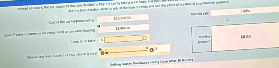 Instead of leasing the car, suppose that you decided to buy the car by taking a car loan, and then sell a Use the loan duration slider to adjust the loan duration and see the effect of duration in your monthly payment 
Cost of the car (approximately) $30,000 00 Interest rate 5 00%
Down Payment (same as you what need to pay while leasing) $3,999.00
Loan to be taken Monthly $0.00
payment
3
6 3
Choose any loan duration of your choice (years) 
Selling Camry Purchased Using Loan After 36 Months