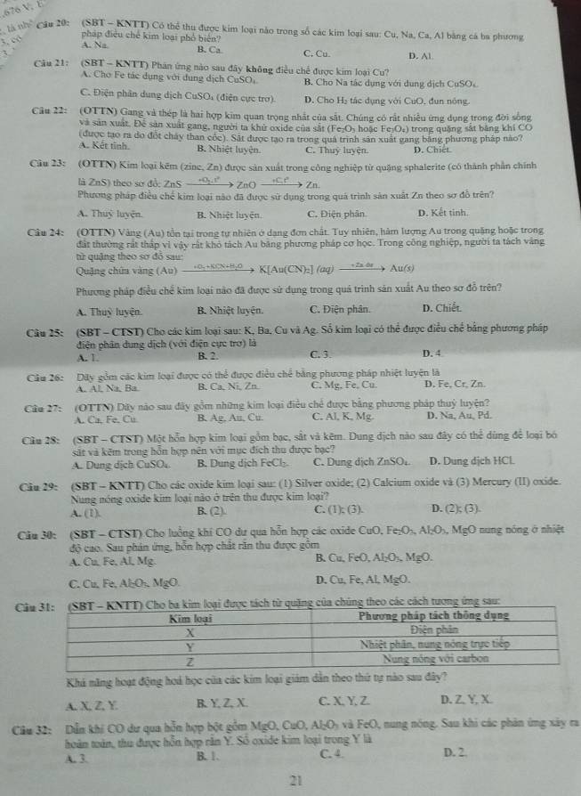 676 V. E
là nh  Câu 20: (SBT - KNTT) Có thể thu được kim loại nào trong số các kim loại sau: Cu, Na, Ca, Al bằng cá ba phương
3, có
pháp điều chế kim loại phố biển?
3. ’
A. Na B. Ca C. Cu. D. Al.
Câu 21:  (SBT - KNTT) Phân ứng nào sau đây không điều chế được kim loại Cu?
A. Cho Fe tác dụng với dung dịch CuSOi B. Cho Na tác dụng với dung dịch CuSOc
C. Điện phân dung dịch CuSO, (điện cực trợ). D. Cho H_2 á   d ụng với CuO, đun nóng
Câu 22: (OTTN) Gang và thép là hai hợp kim quan trọng nhất của sắt. Chúng có rất nhiều ứng dụng trong đời sống
và sản xuất. Để sản xuất gang, người ta khử oxide của sắt (Fe₂Os hoặc F _3O_4 trong quặng sắt bảng khí CO
(được tạo ra do đột chảy than cóc). Sát được tạo ra trong quá trình sân xuất gang băng phương pháp nào?
A. Kết tinh. B. Nhiệt luyện. C. Thuỷ luyện. D. Chiết
Câu 23: (OTTN) Kim loại kẽm (zine, Zn) được sản xuất trong công nghiệp từ quặng sphalerite (có thành phần chính
U t
là ZnS) theo sơ đỗ: ZnS 'Q. 1º  ZnO Zn.
Phương pháp điều chế kim loại não đã được sử dụng trong quá trình sản xuất Zn theo sơ đồ trên?
A. Thuỷ luyện. B. Nhiệt luyện. C. Điện phân D. Kết tinh.
Cầu 24: (OTTN) Vàng (Au) tồn tại trong tự nhiên ở dạng đơn chất. Tuy nhiên, hàm lượng Au trong quặng hoặc trong
đất thường rất thấp vi vậy rất khỏ tách Au băng phương pháp cơ học. Trong công nghiệp, người ta tách vàng
từ quặng theo sơ đó sau:
Quặng chúa vàng (Au)  0:+KCN+8,θ→ K[Au(CN):] (uq)  2θ Au(s)
Phương pháp điều chế kim loại não đã được sử dụng trong quá trình sản xuất Au theo sơ đỗ trên?
A. Thuỷ luyện. B. Nhiệt luyện. C. Điện phân. D. Chiết.
Câu 25: (SBT - CTST) Cho các kim loại sau: K, Ba. Cu và Ag. Số kim loại có thể được điều chế bằng phương pháp
điện phân dung dịch (với điện cực trơ) là
A. 1. B. 2. C. 3. D. 4
Câu 26: Dây gồm các kim loại được có thể được điều chể bằng phương pháp nhiệt luyện là D. Fe, Cr. Zn.
A. Al, Na, Ba. B. Ca, Ni, Zn. C. Mg, Fe, Cu.
Câu 27: (OTTN) Dây nào sau đây gồm những kim loại điều chế được bằng phương pháp thuỷ luyện?
A. Ca, Fe. Cu B. Ag, An, Cu. C. Al. K. Mg D. Na, Au, Pd.
Cầu 28: (SBT - CTST) Một hỗn hợp kim loại gồm bạc, sắt và kêm. Dung dịch nào sau đây có thể dùng để loại bó
sát và kêm trong hồn hợp nên với mục đích thu được bạc?
A. Dung dịch CuSO. B. Dung dịch FeCl₂ C. Dung dịch ZnSO_4 D. Dung dịch HCL
Câu 29: (SBT - KNTT) Cho các oxide kim loại sau: (1) Silver oxide; (2) Calcium oxide và (3) Mercury (II) oxide.
Nung nóng oxide kim loại nào ở trên thu được kim loại?
A. (1). B. (2). C. ( 1):(3 D. (2);(3
Câu 30: (SBT - CTST) Cho luồng khí CO dư qua hỗn hợp các oxide CuO,Fe_2O_2 Al_2O_3,Mg( O nung nóng ở nhiệt
độ cao. Sau phản ứng, hỗn hợp chất răn thu được gồm
A. Cu, Fe, Al, Mg. B. Cu, Fe O,Al_2O_7,MgO.
C. Cu, Fe, Al₂O₃, MgO. D. Cu, Fe, Al, MgO.
Cch từ quặng của chúng theo các cách tương ứng sau:
Khả năng hoạt động hoá học của các kim loại giám dẫn theo thứ tự nào sau đây?
A. X, Z. Y. B. Y,Z, X. C. X. Y. Z. D. Z. Y, X.
Cầu 32: Dẫn khi CO dư qua hỗn hợp bột gồm MgO, CuO, Al_2O_2 và FeO, nung nóng. Sau khi các phản ứng xây ra
hoàn toàn, thu được hỗn hợp răn Y. Số oxide kim loại trong Y là D. 2.
A. 3. B. 1. C. 4.
21