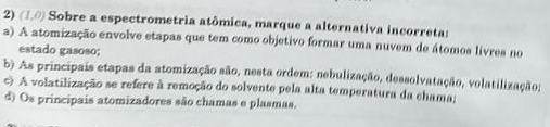 (1,0) Sobre a espectrometria atômica, marque a alternativa incorretas
a) A atomização envolve etapas que tem como objetivo formar uma nuvem de átomos livres no
estado gasoso;
b) As principais etapas da atomização são, nesta ordem: nebulização, dessolvatação, volatilização;
c) A volatilização se refere à remoção do solvente pela alta temperatura da chama;
d) Os principais atomizadores são chamas e plasmas.