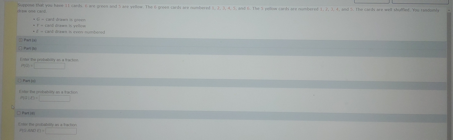 Suppose that you have 11 cards. 6 are green and 5 are yellow. The 6 green cards are numbered 1, 2, 3, 4, 5, and 6. The 5 yellow cards are numbered 1, 2, 3, 4, and 5. The cards are well shuffled. You randomly 
draw one card.
· 6=
Y= card drawn is yellow
E= card drawn is even-numbered 
Part (ə) 
Part (b) 
Enter the probability as a fraction
P(G)=□
⊙ Part (c) 
Enter the probability as a fraction
P(G|E)=□
□ Part (d) 
Enter the probability as a fraction
P(GANDE)=□