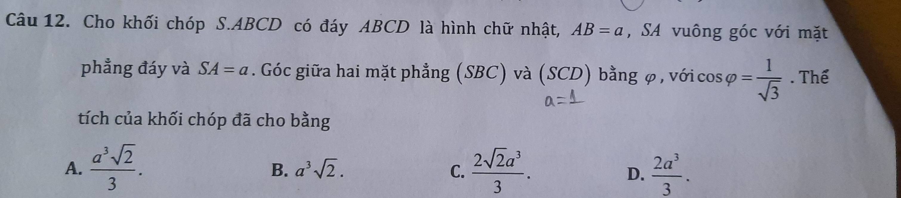 Cho khối chóp S. ABCD có đáy ABCD là hình chữ nhật, AB=a , SA vuông góc với mặt
phẳng đáy và SA=a. Góc giữa hai mặt phẳng (SBC) và (SCD) bằng φ , với cos svarphi = 1/sqrt(3) . Thể
upsilon _3
tích của khối chóp đã cho bằng
A.  a^3sqrt(2)/3 .  2sqrt(2)a^3/3 .
B. a^3sqrt(2). C. D.  2a^3/3 .