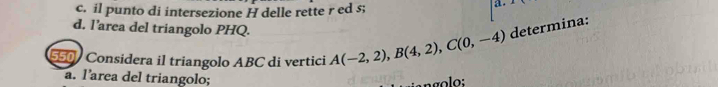 il punto di intersezione H delle rette r ed s; 
a. 
d. l’area del triangolo PHQ. 
550 Considera il triangolo ABC di vertici A(-2,2), B(4,2), C(0,-4) determina: 
a. l’area del triangolo;