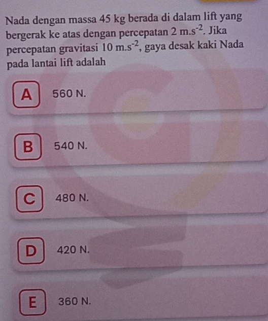 Nada dengan massa 45 kg berada di dalam lift yang
bergerak ke atas dengan percepatan 2m.s^(-2). Jika
percepatan gravitasi 10m.s^(-2) , gaya desak kaki Nada
pada lantai lift adalah
A 560 N.
B 540 N.
C 480 N.
D 420 N.
E 360 N.