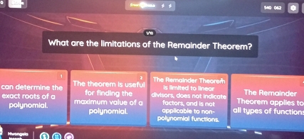 540 062
What are the limitations of the Remainder Theorem?
2 The Remainder Theorer
can determine the The theorem is useful is limited to linear The Remainder
exact roots of a maximum value of a for finding the divisors, does not indicate factors, and is not Theorem applies to
applicable to non- all types of function:
polynomial. polynomial. polynomial functions.