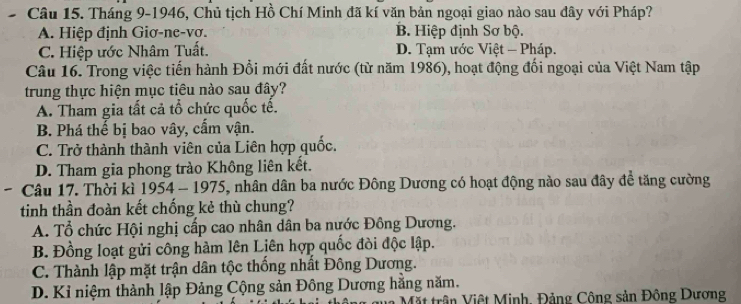 Tháng 9-1946, Chủ tịch Hồ Chí Minh đã kí văn bản ngoại giao nào sau đây với Pháp?
A. Hiệp định Giơ-ne-vơ. B. Hiệp định Sơ bộ.
C. Hiệp ước Nhâm Tuất. D. Tạm ước Việt - Pháp.
Câu 16. Trong việc tiến hành Đổi mới đất nước (từ năm 1986), hoạt động đối ngoại của Việt Nam tập
trung thực hiện mục tiêu nào sau đây?
A. Tham gia tất cả tổ chức quốc tế.
B. Phá thể bị bao vây, cấm vận.
C. Trở thành thành viên của Liên hợp quốc.
D. Tham gia phong trào Không liên kết.
Câu 17. Thời kì 1954 - 1975, nhân dân ba nước Đông Dương có hoạt động nào sau đây để tăng cường
tinh thần đoàn kết chống kẻ thù chung?
A. Tổ chức Hội nghị cấp cao nhân dân ba nước Đồng Dương.
B. Đồng loạt gửi công hàm lên Liên hợp quốc đòi độc lập.
C. Thành lập mặt trận dân tộc thống nhất Đông Dương.
D. Kỉ niệm thành lập Đảng Cộng sản Đông Dương hằng năm.
Mặt trận Việt Minh, Đảng Công sản Đông Dương