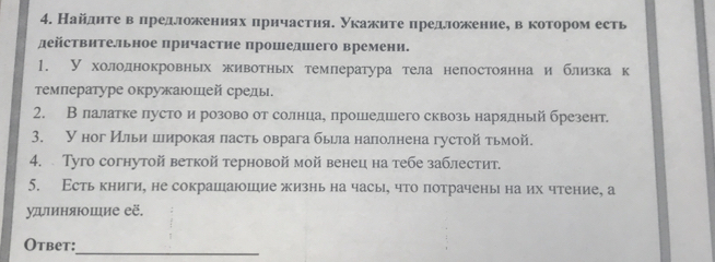 Найдητе вΒαπредложенηяхαδπрηчастηяΕ укажηте πредложенне, ве котороместь 
действительное прнчастне прошедшего времени. 
1. У холоднокровньх животньх темлература тела непостояннаи близкак 
τемлературе окружаюшей среды 
2. Влалатке лусто и розово от солнцеае прошедшего сквозьнарядный брезент 
3. У ног Ильи широкая пасть оврага быыла наполнена густой тьмой. 
4. Tуго согнутой веткой терновой мой венец на тебе заблестит. 
5. Есть книги, не сокрашаюшие жизнь на часы, что потрачены на их чтение, а 
удиняюшие её. 
Otbet: 
_