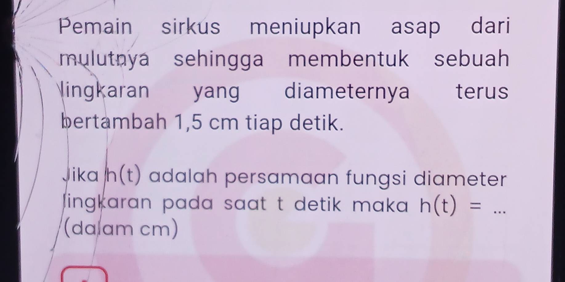 Pemain sirkus meniupkan asap dari 
mulutnya sehingga membentuk sebuah 
lingkaran yang diameternya terus 
bertambah 1,5 cm tiap detik. 
Jika h(t) adalah persamaan fungsi diameter 
lingkaran pada saat t detik maka . h(t)=... _ 
(da am cm)