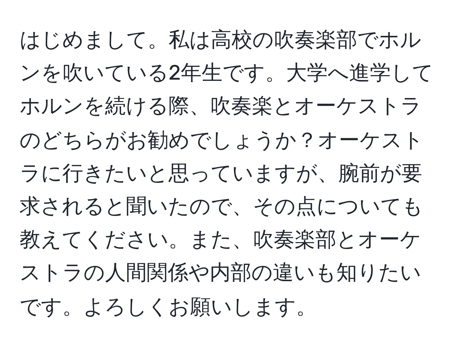 はじめまして。私は高校の吹奏楽部でホルンを吹いている2年生です。大学へ進学してホルンを続ける際、吹奏楽とオーケストラのどちらがお勧めでしょうか？オーケストラに行きたいと思っていますが、腕前が要求されると聞いたので、その点についても教えてください。また、吹奏楽部とオーケストラの人間関係や内部の違いも知りたいです。よろしくお願いします。