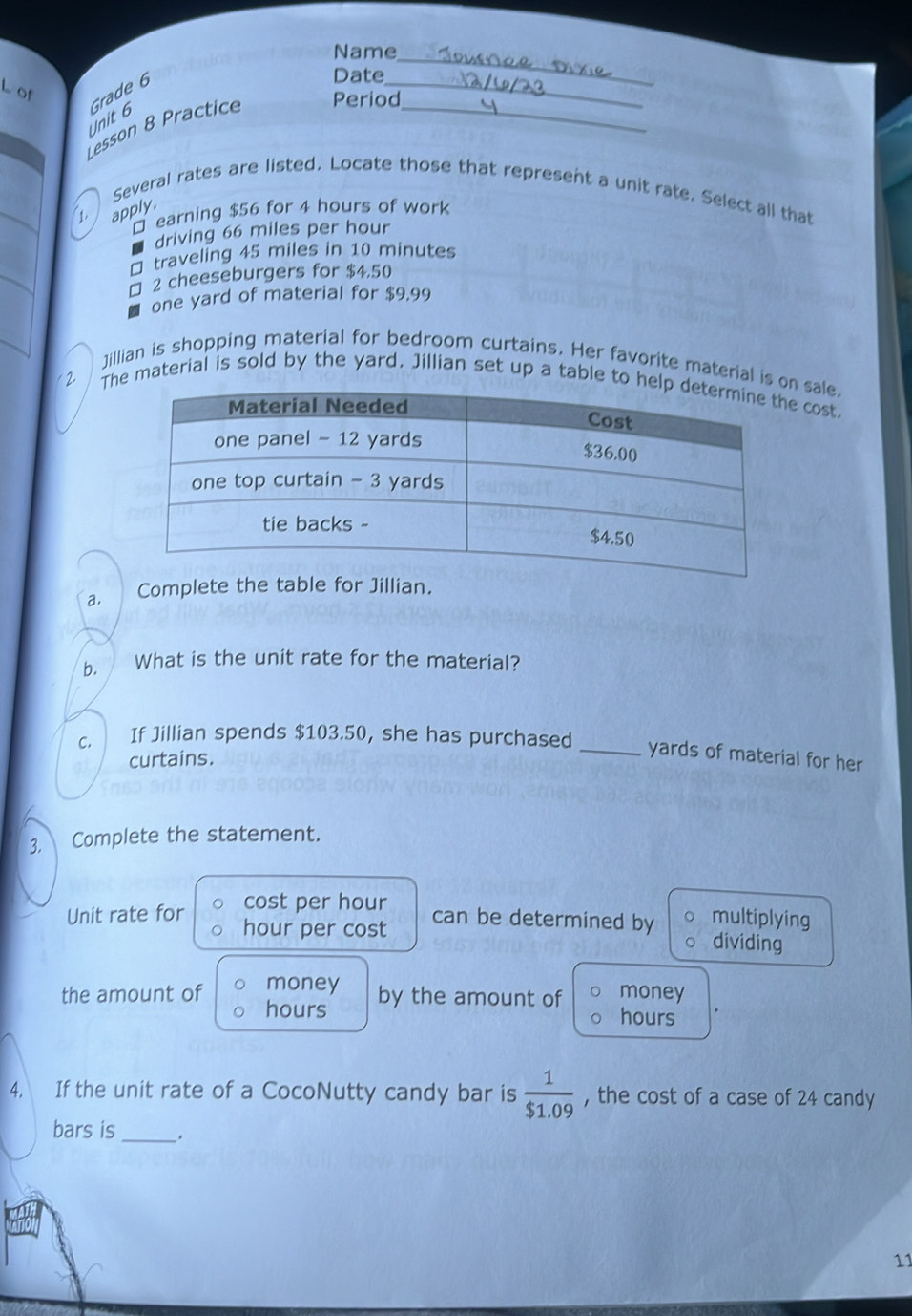 Name 
Date 
_ 
L of 
Unit 6 Grade 6 
Lesson 8 Practice Period_ 
_ 
Several rates are listed. Locate those that represent a unit rate. Select all that 
1. apply. 
□ earning $56 for 4 hours of work 
driving 66 miles per hour
□ traveling 45 miles in 10 minutes
□ 2 cheeseburgers for $4.50
one yard of material for $9,99
/ 
Jillian is shopping material for bedroom curtains. Her favorite material isale. 
2 T material is sold by the yard. Jillian set up a table tcost. 
a. Complete the table for Jillian. 
b. What is the unit rate for the material? 
C. If Jillian spends $103.50, she has purchased 
curtains. 
_yards of material for her 
3. Complete the statement. 
Unit rate for cost per hour
hour per cost can be determined by multiplying 
dividing 
money by the amount of money 
the amount of hours hours
4, If the unit rate of a CocoNutty candy bar is  1/$1.09  , the cost of a case of 24 candy 
bars is _. 
11