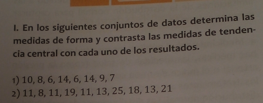 En los siguientes conjuntos de datos determina las 
medidas de forma y contrasta las medidas de tenden- 
cia central con cada uno de los resultados. 
1) 10, 8, 6, 14, 6, 14, 9, 7
2) 11, 8, 11, 19, 11, 13, 25, 18, 13, 21