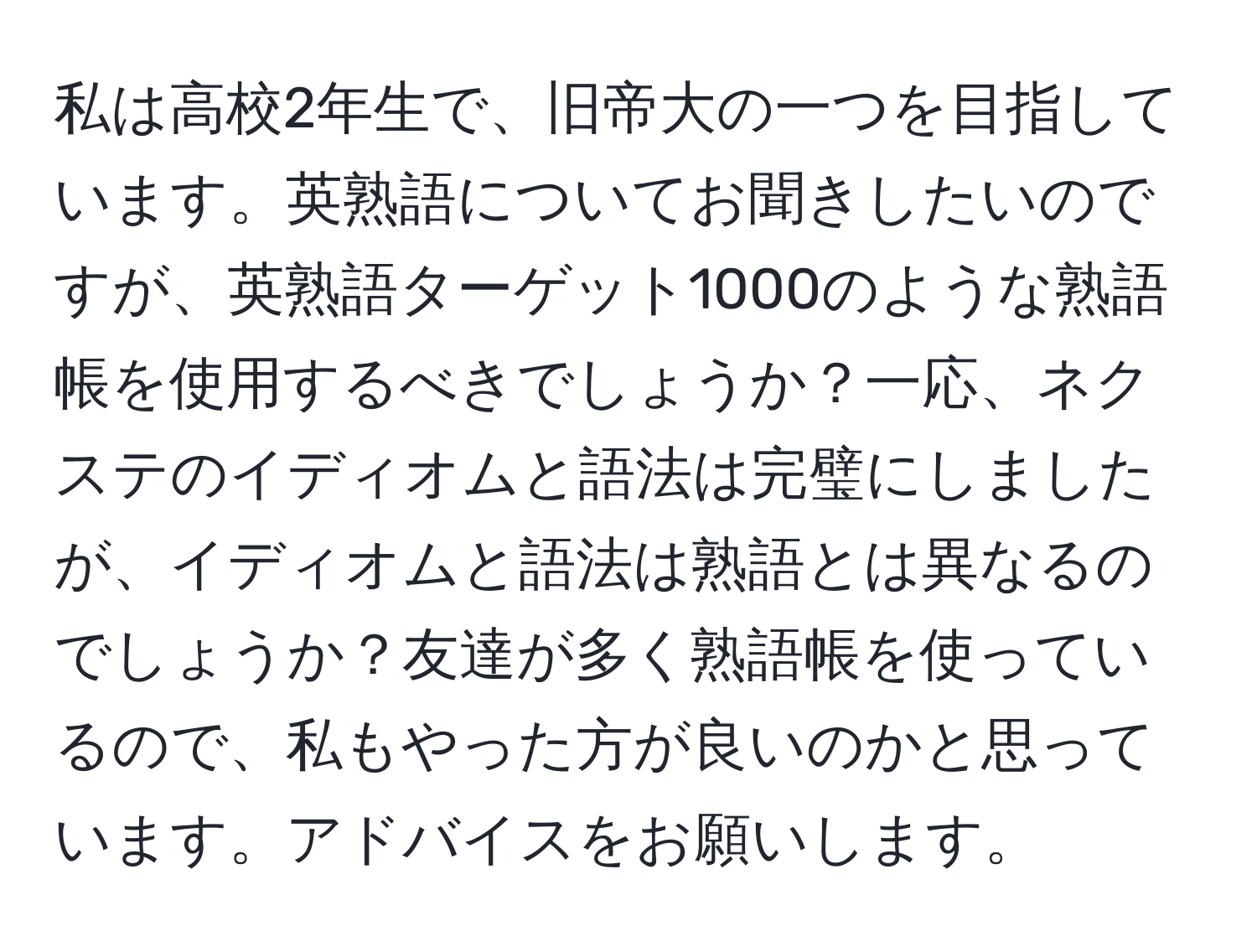 私は高校2年生で、旧帝大の一つを目指しています。英熟語についてお聞きしたいのですが、英熟語ターゲット1000のような熟語帳を使用するべきでしょうか？一応、ネクステのイディオムと語法は完璧にしましたが、イディオムと語法は熟語とは異なるのでしょうか？友達が多く熟語帳を使っているので、私もやった方が良いのかと思っています。アドバイスをお願いします。