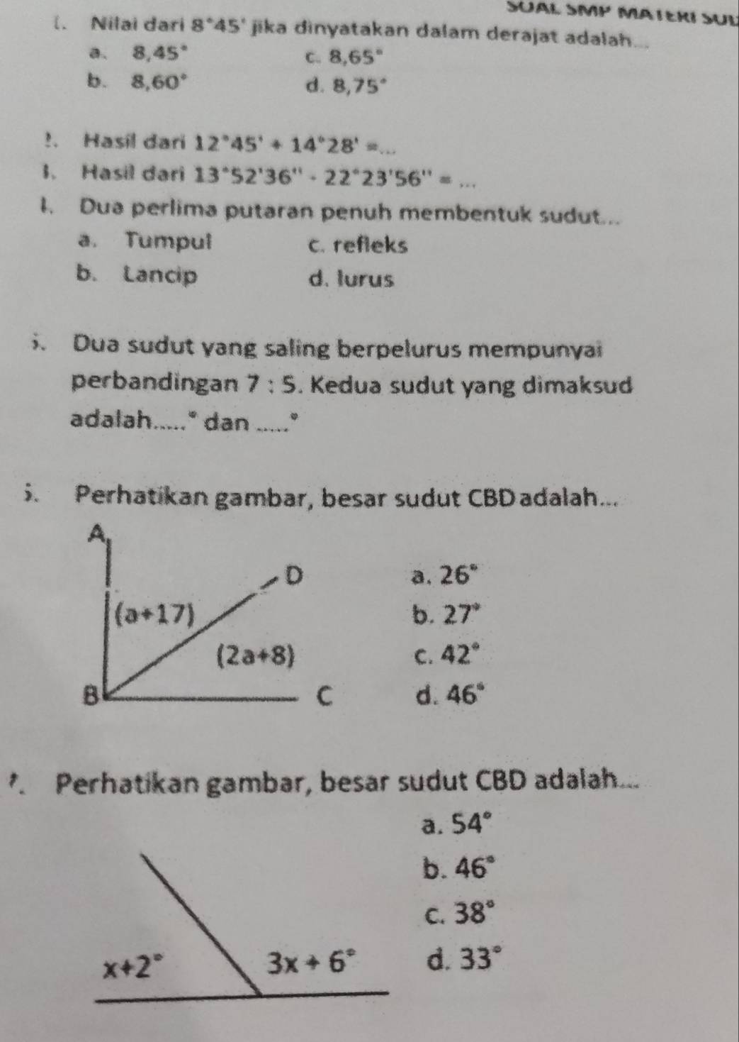 SÜAL SMP MATERÍ SÜL
(. Nilai dari 8°45' jika dinyatakan dalam derajat adalah...
a. 8,45° C. 8,65°
b. 8,60° d. 8,75°!. Hasil dari 12°45'+14°28'= _
1. Hasil dari 13°52'36''· 22°23'56''=...
I. Dua perlima putaran penuh membentuk sudut...
a. Tumpul c. refleks
b. Lancip d. turus
. Dua sudut yang saling berpelurus mempunyai
perbandingan 7:5. Kedua sudut yang dimaksud
adalah....." dan ....."
5. Perhatikan gambar, besar sudut CBD adalah...
a. 26°
b. 27°
C. 42°
d. 46°. Perhatikan gambar, besar sudut CBD adalah...
a. 54°
b. 46°
C. 38°
d. 33°