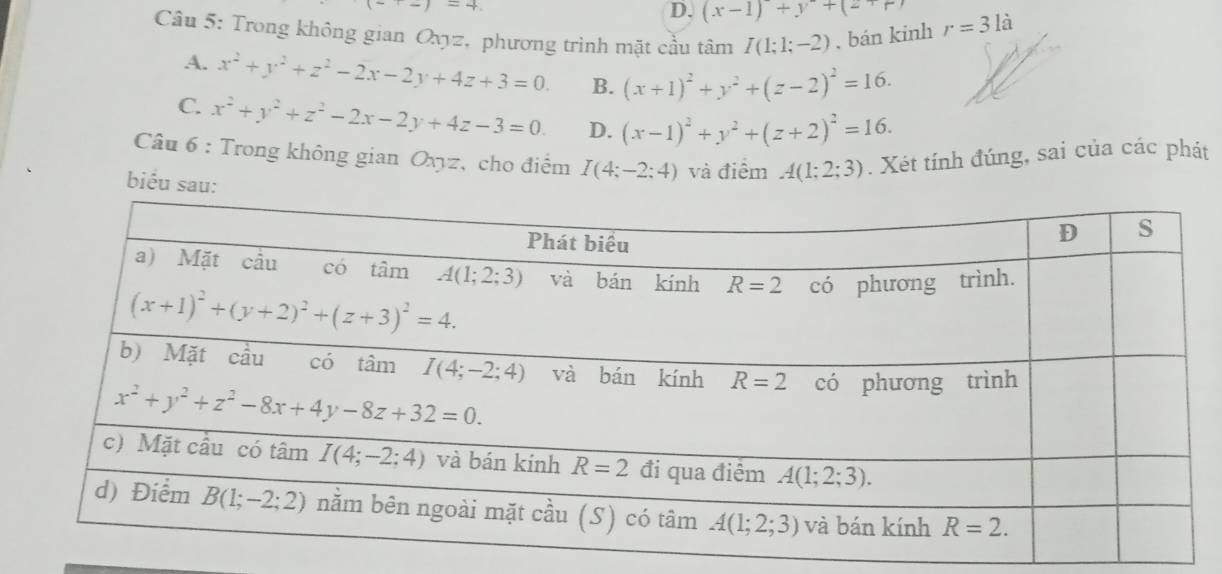 (-+2)=4.
D. (x-1)+y^2+(2+r)
Câu 5: Trong không gian Oxyz, phương trình mặt cầu tâm I(1;1;-2) , bán kinh r=3la
A. x^2+y^2+z^2-2x-2y+4z+3=0. B. (x+1)^2+y^2+(z-2)^2=16.
C. x^2+y^2+z^2-2x-2y+4z-3=0. D. (x-1)^2+y^2+(z+2)^2=16.
Câu 6 : Trong không gian Oxyz, cho điểm I(4;-2;4) và điểm A(1;2;3). Xét tính đúng, sai của các phát
biểu sa