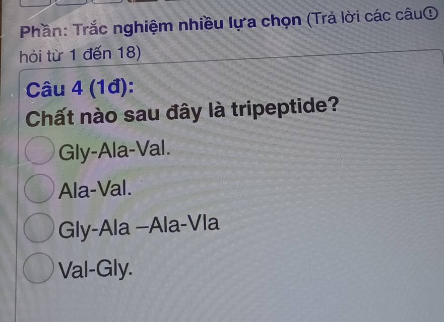 Phần: Trắc nghiệm nhiều lựa chọn (Trả lời các câu①
hỏi từ 1 đến 18)
Câu 4 (1đ):
Chất nào sau đây là tripeptide?
Gly-Ala-Val.
Ala-Val.
Gly-Ala -Ala-Vla
Val-Gly.