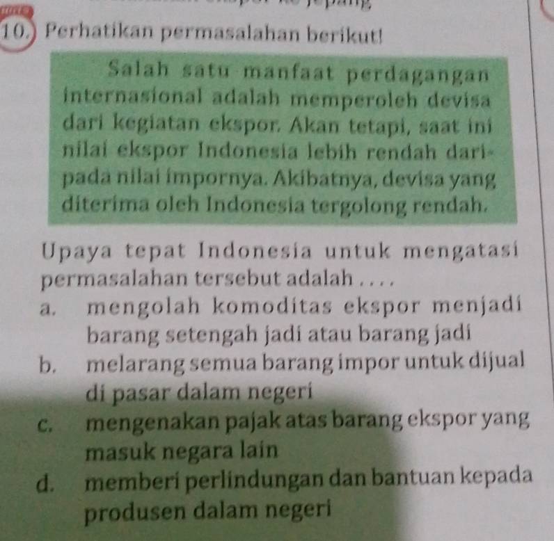 10.) Perhatikan permasalahan berikut!
Salah satu manfaat perdagangan
internasional adalah memperoleh devisa
dari kegiatan ekspor. Akan tetapi, saat ini
nilai ekspor Indonesia lebíh rendah dari
pada nilai ímpornya. Akibatnya, devisa yang
diterima oleh Indonesia tergolong rendah.
Upaya tepat Indonesia untuk mengatasi
permasalahan tersebut adalah . . . .
a. mengolah komoditas ekspor menjadi
barang setengah jadi atau barang jadi
b. melarang semua barang impor untuk dijual
di pasar dalam negerí
c. mengenakan pajak atas barang ekspor yang
masuk negara lain
d. memberi perlindungan dan bantuan kepada
produsen dalam negeri