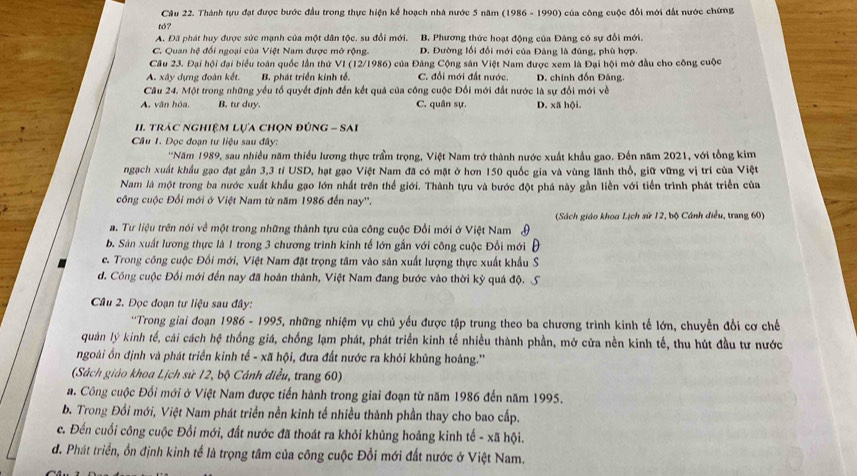 Cầâu 22. Thành tựu đạt được bước đầu trong thực hiện kể hoạch nhà nước 5 năm (1986 - 1990) của công cuộc đổi mới đất nước chứng
tठ?
A. Đã phát huy được sức mạnh của một dân tộc. su đổi mới. B. Phương thức hoạt động của Đảng có sự đổi mới.
C. Quan hệ đối ngoại của Việt Nam được mở rộng. D. Đường lối đổi mới của Đàng là đúng, phù hợp.
Câu 23. Đại hội đại biểu toàn quốc lần thứ VI (12/1986) của Đảng Cộng sản Việt Nam được xem là Đại hội mở đầu cho công cuộc
A. xây dựng đoàn kết. B. phát triển kinh tế C. đổi mới đất nước. D. chính đốn Đâng.
Cầu 24. Một trong những yểu tổ quyết định đến kết quả của công cuộc Đổi mới đất nước là sự đổi mới về
A. văn hóa, B. tư duy. C. quân sự. D. xã hội.
II. trác nghiệM Lựa chọn đÚnG - SAi
Câu 1. Đọc đoạn tư liệu sau đây:
''Năm 1989, sau nhiều năm thiều lương thực trầm trọng, Việt Nam trở thành nước xuất khẩu gao. Đến năm 2021, với tổng kim
ngạch xuất khẩu gạo đạt gần 3,3 tỉ USD, hạt gạo Việt Nam đã có mặt ở hơn 150 quốc gia và vùng lãnh thổ, giữ vững vị trí của Việt
Nam là một trong ba nước xuất khẩu gạo lớn nhất trên thể giới. Thành tựu và bước đột phá này gần liền với tiền trình phát triển của
công cuộc Đổi mới ở Việt Nam từ năm 1986 đến nay''.
a. Tư liệu trên nói về một trong những thành tựu của công cuộc Đổi mới ở Việt Nam  (Sách giáo khoa Lịch sử 12, bộ Cánh điều, trang 60)
b. Sân xuất lương thực là 1 trong 3 chương trình kinh tế lớn gắn với công cuộc Đổi mới
e. Trong công cuộc Đối mới, Việt Nam đặt trọng tâm vào sản xuất lượng thực xuất khẩu S
d. Công cuộc Đối mới đến nay đã hoàn thành, Việt Nam đang bước vào thời kỳ quá độ.
Câu 2. Đọc đoạn tư liệu sau đây:
**Trong giai đoạn 1986 - 1995, những nhiệm vụ chủ yếu được tập trung theo ba chương trình kinh tế lớn, chuyển đổi cơ chế
quản lý kinh tế, cải cách hệ thống giá, chống lạm phát, phát triển kinh tế nhiều thành phần, mở cửa nền kinh tế, thu hút đầu tư nước
ngoài ồn định và phát triển kinh tế - xã hội, đưa đất nước ra khỏi khủng hoàng.''
(Sách giáo khoa Lịch sử 12, bộ Cánh điều, trang 60)
a. Công cuộc Đổi mới ở Việt Nam được tiến hành trong giai đoạn từ năm 1986 đến năm 1995.
b. Trong Đổi mới, Việt Nam phát triển nền kinh tế nhiều thành phần thay cho bao cấp.
c. Đến cuối công cuộc Đổi mới, đất nước đã thoát ra khỏi khủng hoảng kinh tế - xã hội.
đ. Phát triển, ổn định kinh tế là trọng tâm của công cuộc Đổi mới đất nước ở Việt Nam.