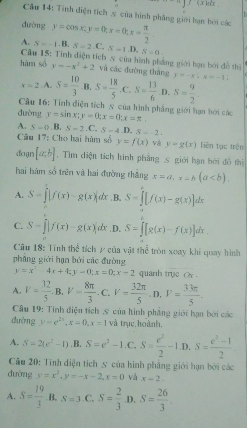 ∈t (x)dx.
Câu 14: Tính diện tích 5 của hình phẳng giới hạn bởi các
đường y=cos x;y=0;x=0;x= π /2 .
A. S=-1.B.S=2.C.S=1 .D. S=0.
Câu 15: Tính diện tích 5 của hình phẳng giới hạn bởi đồ thị
hàm số y=-x^2+2 và các đường thắng y=-x;x=-1;
x=2.A.S= 10/3  .B. S= 18/5  .C. S= 13/6 · D· S= 9/2 .
Câu 16: Tính diện tích 5 của hình phăng giới hạn bởi các
đường y=sin x;y=0;x=0;x=π .
A. S=0. B. S=2 .C. S=4.D.S=-2.
Câu 17: Cho hai hàm số y=f(x) và y=g(x) liên tục trên
đoạn [a;b]. Tìm diện tích hình phẳng 5 giới hạn bởi đồ thị
hai hàm số trên và hai đường thắng x=a,x=b(a
A. S=∈t^a|f(x)-g(x)|dx .B. S=∈tlimits _a^(b[f(x)-g(x)]dx
C. S=∈t |f(x)-g(x)|dx .D. S=∈tlimits [g(x)-f(x)]dx.
Câu 18: Tính thể tích ự của vật thể tròn xoay khi quay hình
phăng giới hạn bởi các đường
y=x^2)-4x+4;y=0;x=0;x=2 quanh trục Ox .
A. V= 32/5  B. V= 8π /3 . C. V= 32π /5 . D. V= 33π /5 .
Câu 19: Tính diện tích 5 của hình phăng giới hạn bởi các
đường y=e^(2x),x=0,x=1 và trục hoành.
A. S=2(e^2-1) .B. S=e^2-1.C. C.S= e^2/2 -1.D.S= (e^2-1)/2 .
Câu 20: Tính diện tích 5 của hình phăng giới hạn bởi các
đường y=x^2,y=-x-2,x=0 và x=2.
A. S= 19/3  B. S=3 C. S= 2/3  D.