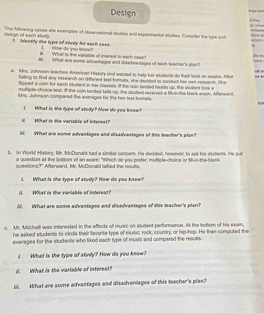 Design arge par 
A thi 
sic indus 
artisers 
The following cases are examples of observational studies and experimental studies. Consider the type and 
design of each study. :tors w chers 
1. Identify the type of study for each case. 
ts. 
L How do you know? 
ple st 
II. What is the variable of interest in each case? ivery 
IiI. What are some advantages and disadvantages of each teacher's plan? 
t a 
a. Mrs. Johnson teaches American History and wanted to help her students do their best on exams. After ve s 
failing to find any research on different test formats, she decided to conduct her own research. She 
flipped a coin for each student in her classes. If the coin landed heads up, the student took a 
multiple-choice test. If the coin landed tails up, the student received a fill-in-the blank exam. Afterward, 
Mrs. Johnson compared the averages for the two test formats. ict 
i. What is the type of study? How do you know? 
li. What is the variable of interest? 
iii. What are some advantages and disadvantages of this teacher's plan? 
b. In World History, Mr. McDonald had a similar concern. He decided, however, to ask his students. He put 
a question at the bottom of an exam: "Which do you prefer, multiple-choice or fill-in-the-blank 
questions?" Afterward, Mr. McDonald tallied the results. 
i. What is the type of study? How do you know? 
ii. What is the variable of interest? 
iii. What are some advantages and disadvantages of this teacher's plan? 
c. Mr. Mitchell was interested in the effects of music on student performance. At the bottom of his exam, 
he asked students to circle their favorite type of music: rock, country, or hip-hop. He then computed the 
averages for the students who liked each type of music and compared the results. 
i. What is the type of study? How do you know? 
ii. What is the variable of interest? 
jii. What are some advantages and disadvantages of this teacher’s plan?