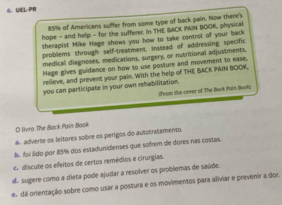 UEL-PR
85% of Americans suffer from some type of back pain. Now there's
hope - and help - for the sufferer. In THE BACK PAIN BOOK, physical
therapist Mike Hage shows you how to take control of your back
problems through self-treatment. Instead of addressing specific
medical diagnoses, medications, surgery, or nutritional adjustments,
Hage gives guidance on how to use posture and movement to ease,
relieve, and prevent your pain. With the help of THE BACK PAIN BOOK,
you can participate in your own rehabilitation.
(From the cover of The Back Pain Book)
O livro The Back Pain Book
a adverte os leitores sobre os perigos do autotratamento.
b. foi lido por 85% dos estadunidenses que sofrem de dores nas costas.
c.discute os efeitos de certos remédios e cirurgias.
d sugere como a dieta pode ajudar a resolver os problemas de saúde.
e dá orientação sobre como usar a postura e os movimentos para aliviar e prevenir a dor.