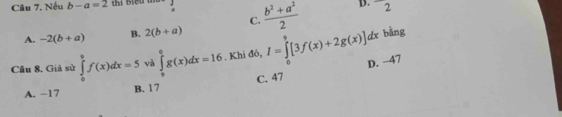 Nếu b-a=2 thi biểu 
a
C.  (b^2+a^2)/2  D. 2
A. -2(b+a) B. 2(b+a)
bằng
Câu 8. Giả sử ∈tlimits _0^9f(x)dx=5 và ∈tlimits _9^0g(x)dx=16. Khi đó, I=∈tlimits _0^9[3f(x)+2g(x)]dx D. −47
C. 47
A. −17 B. 17