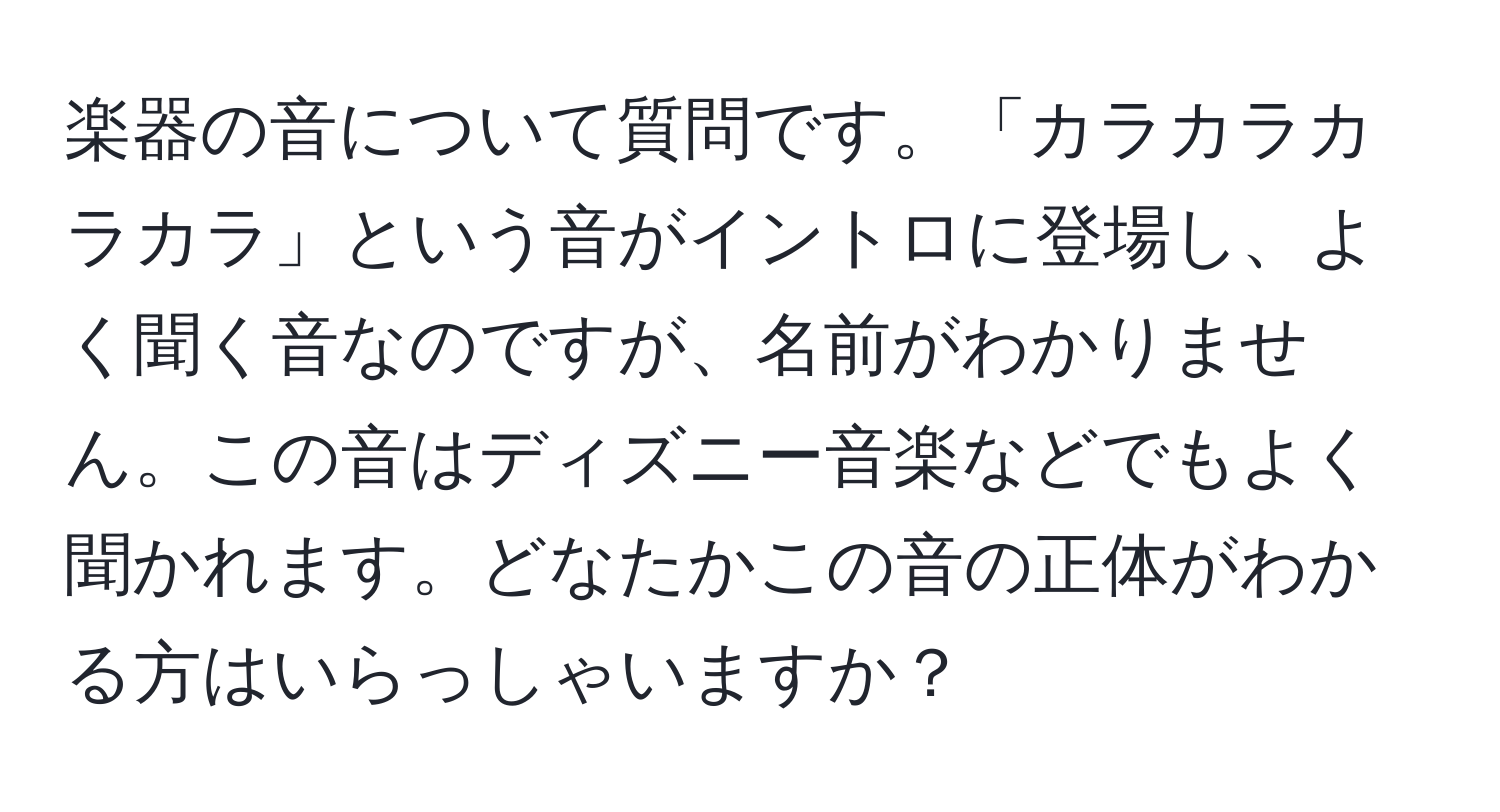 楽器の音について質問です。「カラカラカラカラ」という音がイントロに登場し、よく聞く音なのですが、名前がわかりません。この音はディズニー音楽などでもよく聞かれます。どなたかこの音の正体がわかる方はいらっしゃいますか？