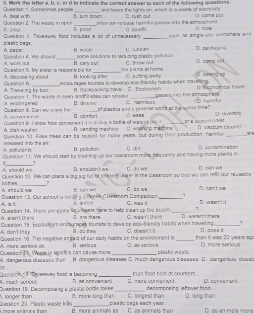 ll. Mark the letter a, b, c, or d to indicate the correct answer to each of the following questions.
Question 1. Sometimes people _and leave the lights on, which is a waste of electricity.
A. deal with B. turn down C. rush out D. come put
Question 2. The waste in open _sites can release harmful gasses into the atmosphere.
A. area B. pond C. landfill D. hole
Question 3. Takeaway food includes a lot of unnecessary _such as single-use containers and
plastic bags
A. paper B. waste C. rubbish D. packaging
_
Question 4. We should some solutions to reducing plastic pollution
A. work out B. cary out C. throw out D. came out
Question 5. My sister is responsible for _the plants at home.
A. discussing about B. looking after C. putting away D. saving up
Question 6. _encourages tourists to develop eco-friendly habits when travelling.
A. Traveling by tour B. Backpacking travel C. Ecotourism D. Economical travel
Question 7. The waste in open landfill sites can release _gasses into the atmosphere.
A. endangered B. diverse C. harmless D. harmful
Question 8. Can we enjoy the _of plastics and a greener world at the same time?
A. convenience B. comfort C. ease D. diversity
Question 9. I know how convenient it is to buy a bottle of water from a _or a supermarket.
A dish washer B. vending machine C. washing machine D. vaccum cleaner
Question 10. Fake trees can be reused for many years, but during their production, harmful _are
released into the air.
A. pollutants B. pollution C. dirt D. contamination
Question 11. We should start by cleaning up our classroom more frequently and having more plants in
it._ ?
A. should we B. shouldn't we C. do we D. can we
Question 12. We can place a big jug full of drinking water in the classroom so that we can refill our reusable
bottles. ?
A. should we B. can we C. do we D. can't we
Question 13. Our school is holding a Green Classroom Competition _?
A. is it B. isn't it C. was it D. wasn't it
Question 14. There are many volunteers here to help clean up the beach_ ?
A. aren't there B. are there C. wasn't there D. weren't there
Question 15. Ecotourism encourages tourists to develop eco-friendly habits when travelling. _?
A. don't they B. do they C. doesn't it D. does it
Question 16. The negative impact of our daily habits on the environment is _than it was 20 years ag
A. more serious as B. serious C. as serious D. more serious
Question 17. Waste in landfills can cause more _plastic waste.
A. dangerous diseases than B. dangerous diseases C. much dangerous diseases D. dangerous diseas
as
Question 18. Takeaway food is becoming _than food sold at counters.
A. much serious B. as convenient C. more convenient D. convenient
Question 19. Decomposing a plastic bottle takes _decomposing leftover food.
A. longer than B. more long than C. longest than D. long than
Question 20. Plastic waste kills _plastic bags each year.
.more animals than B. more animals as C. as animals than D. as animals more