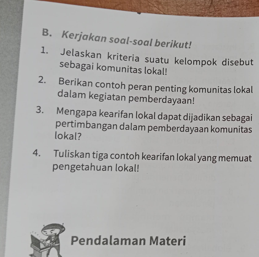 Kerjakan soal-soal berikut! 
1. Jelaskan kriteria suatu kelompok disebut 
sebagai komunitas lokal! 
2. Berikan contoh peran penting komunitas lokal 
dalam kegiatan pemberdayaan! 
3. Mengapa kearifan lokal dapat dijadikan sebagai 
pertimbangan dalam pemberdayaan komunitas 
lokal? 
4. Tuliskan tiga contoh kearifan lokal yang memuat 
pengetahuan lokal! 
Pendalaman Materi