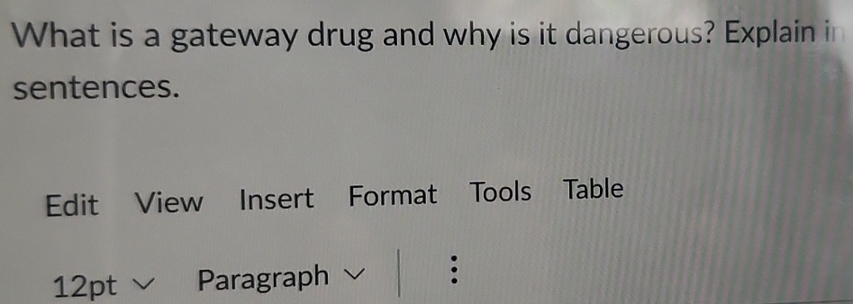 What is a gateway drug and why is it dangerous? Explain in 
sentences. 
Edit View Insert Format Tools Table 
12pt Paragraph