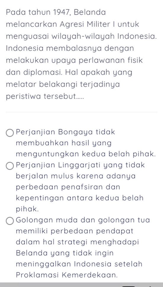 Pada tahun 1947, Belanda
melancarkan Agresi Militer I untuk
menguasai wilayah-wilayah Indonesia.
Indonesia membalasnya dengan
melakukan upaya perlawanan fisik 
dan diplomasi. Hal apakah yang
melatar belakangi terjadinya
peristiwa tersebut.....
Perjanjian Bongaya tidak
membuahkan hasil yang
menguntungkan kedua belah pihak.
Perjanjian Linggarjati yang tidak
berjalan mulus karena adanya
perbedaan penafsiran dan 
kepentingan antara kedua belah
pihak.
Golongan muda dan golongan tua
memiliki perbedaan pendapat
dalam hal strategi menghadapi
Belanda yang tidak ingin
meninggalkan Indonesia setelah
Proklamasi Kemerdekaan.