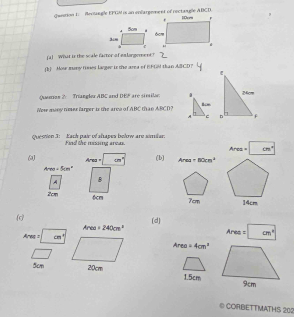 Rectangle EFGH is an enlargement of rectangle ABCD. 
(a) What is the scale factor of enlargement? 
(b) How many times larger is the area of EFGH than ABCD? 
E 
Question 2: Triangles ABC and DEF are similar. B 24cm
8cm
How many times larger is the area of ABC than ABCD? 
A C D F 
Question 3: Each pair of shapes below are similar. 
Find the missing areas. 
Are a=cm^2
(a) (b) Area =80cm^2
Ar a=cm^2
Area =5cm^2
A B
2cm 6cm 7cm
(c) 
(d)
Area =240cm^2 Area =|cm^2
Area = cm^2
Area =4cm^2
5cm 20cm 1.5cm
CORBETTMATHS 202