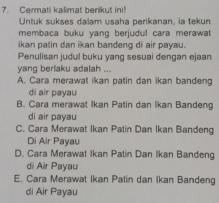 Cermati kalimat berikut ini!
Untuk sukses dalam usaha perikanan, ia tekun
membaca buku yang berjudul cara merawat
ikan patin dan ikan bandeng di air payau.
Penulisan judul buku yang sesuai dengan ejaan
yang berlaku adalah ...
A. Cara merawat ikan patin dan ikan bandeng
di air payau
B. Cara merawat Ikan Patin dan Ikan Bandeng
di air payau
C. Cara Merawat Ikan Patin Dan Ikan Bandeng
Di Air Payau
D. Cara Merawat Ikan Patin Dan Ikan Bandeng
di Air Payau
E. Cara Merawat Ikan Patin dan Ikan Bandeng
di Air Payau