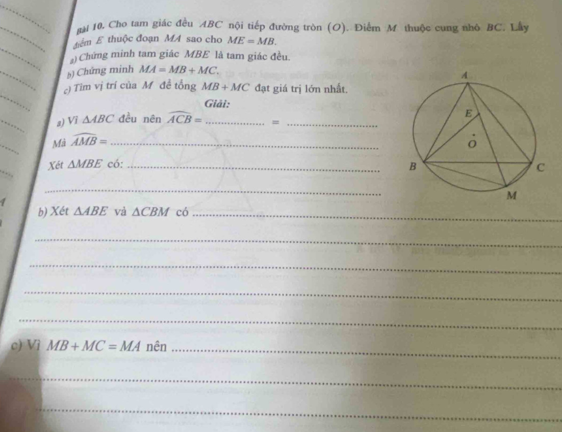 gài 10. Cho tam giác đều ABC nội tiếp đường tròn (O). Điểm M thuộc cung nhỏ BC. Lây 
điểm E thuộc đoạn MA sao cho ME=MB. 
a) Chứng minh tam giác MBE là tam giác đều. 
b) Chứng minh MA=MB+MC. 
c) Tìm vị trí của M đề tổng MB+MC đạt giá trị lớn nhất. 
Giải: 
a) Vì △ ABC đều nên widehat ACB= _ 
_= 
Mà widehat AMB= _ 
Xét △ MBE có: _ 
, . , 
_ 
1 
b) Xét △ ABE và △ CBM có_ 
_ 
_ 
_ 
_ 
c) Vì MB+MC=MA nên_ 
_ 
_