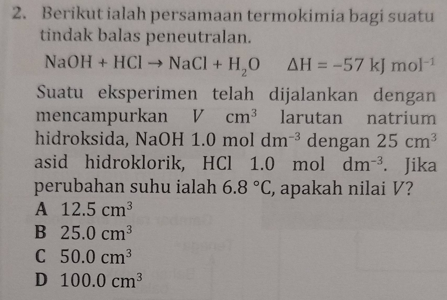 Berikut ialah persamaan termokimia bagi suatu
tindak balas peneutralan.
NaOH+HClto NaCl+H_2O △ H=-57kJmol^(-1)
Suatu eksperimen telah dijalankan dengan
mencampurkan Vcm^3 larutan natrium
hidroksida, NaOH 1.0 m 101dm^(-3) dengan 25cm^3
asid hidroklorik, HCl 1.0 mol dm^(-3). Jika
perubahan suhu ialah 6.8°C , apakah nilai V?
A 12.5cm^3
B 25.0cm^3
C 50.0cm^3
D 100.0cm^3