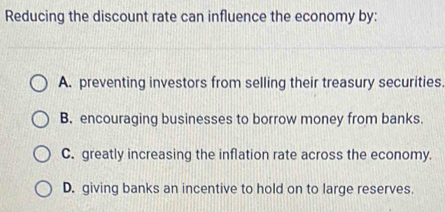 Reducing the discount rate can influence the economy by:
A. preventing investors from selling their treasury securities.
B. encouraging businesses to borrow money from banks.
C. greatly increasing the inflation rate across the economy.
D. giving banks an incentive to hold on to large reserves.